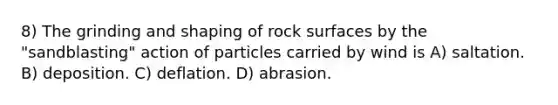 8) The grinding and shaping of rock surfaces by the "sandblasting" action of particles carried by wind is A) saltation. B) deposition. C) deflation. D) abrasion.