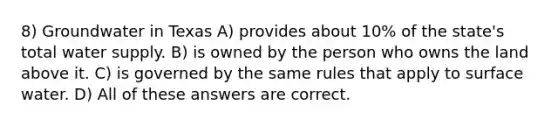 8) Groundwater in Texas A) provides about 10% of the state's total water supply. B) is owned by the person who owns the land above it. C) is governed by the same rules that apply to surface water. D) All of these answers are correct.