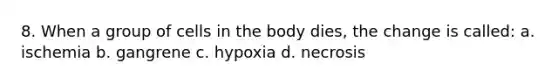 8. When a group of cells in the body dies, the change is called: a. ischemia b. gangrene c. hypoxia d. necrosis