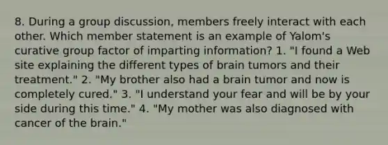 8. During a group discussion, members freely interact with each other. Which member statement is an example of Yalom's curative group factor of imparting information? 1. "I found a Web site explaining the different types of brain tumors and their treatment." 2. "My brother also had a brain tumor and now is completely cured." 3. "I understand your fear and will be by your side during this time." 4. "My mother was also diagnosed with cancer of the brain."