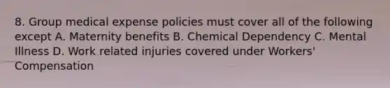 8. Group medical expense policies must cover all of the following except A. Maternity benefits B. Chemical Dependency C. Mental Illness D. Work related injuries covered under Workers' Compensation