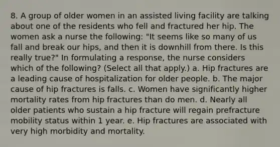 8. A group of older women in an assisted living facility are talking about one of the residents who fell and fractured her hip. The women ask a nurse the following: "It seems like so many of us fall and break our hips, and then it is downhill from there. Is this really true?" In formulating a response, the nurse considers which of the following? (Select all that apply.) a. Hip fractures are a leading cause of hospitalization for older people. b. The major cause of hip fractures is falls. c. Women have significantly higher mortality rates from hip fractures than do men. d. Nearly all older patients who sustain a hip fracture will regain prefracture mobility status within 1 year. e. Hip fractures are associated with very high morbidity and mortality.