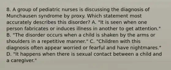 8. A group of pediatric nurses is discussing the diagnosis of Munchausen syndrome by proxy. Which statement most accurately describes this disorder? A. "It is seen when one person fabricates or induces illness in another to get attention." B. "The disorder occurs when a child is shaken by the arms or shoulders in a repetitive manner." C. "Children with this diagnosis often appear worried or fearful and have nightmares." D. "It happens when there is sexual contact between a child and a caregiver."