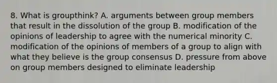 8. What is groupthink? A. arguments between group members that result in the dissolution of the group B. modification of the opinions of leadership to agree with the numerical minority C. modification of the opinions of members of a group to align with what they believe is the group consensus D. pressure from above on group members designed to eliminate leadership