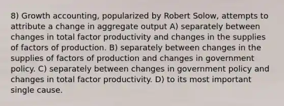 8) Growth accounting, popularized by Robert Solow, attempts to attribute a change in aggregate output A) separately between changes in total factor productivity and changes in the supplies of factors of production. B) separately between changes in the supplies of factors of production and changes in government policy. C) separately between changes in government policy and changes in total factor productivity. D) to its most important single cause.