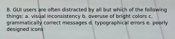 8. GUI users are often distracted by all but which of the following things: a. visual inconsistency b. overuse of bright colors c. grammatically correct messages d. typographical errors e. poorly designed icons