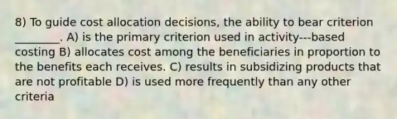 8) To guide cost allocation decisions, the ability to bear criterion ________. A) is the primary criterion used in activity-‐‑based costing B) allocates cost among the beneficiaries in proportion to the benefits each receives. C) results in subsidizing products that are not profitable D) is used more frequently than any other criteria