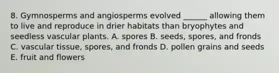 8. Gymnosperms and angiosperms evolved ______ allowing them to live and reproduce in drier habitats than bryophytes and seedless vascular plants. A. spores B. seeds, spores, and fronds C. vascular tissue, spores, and fronds D. pollen grains and seeds E. fruit and flowers