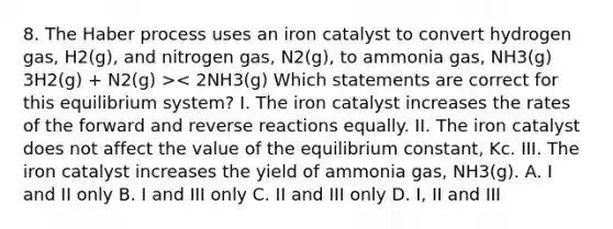 8. The Haber process uses an iron catalyst to convert hydrogen gas, H2(g), and nitrogen gas, N2(g), to ammonia gas, NH3(g) 3H2(g) + N2(g) >< 2NH3(g) Which statements are correct for this equilibrium system? I. The iron catalyst increases the rates of the forward and reverse reactions equally. II. The iron catalyst does not affect the value of the equilibrium constant, Kc. III. The iron catalyst increases the yield of ammonia gas, NH3(g). A. I and II only B. I and III only C. II and III only D. I, II and III