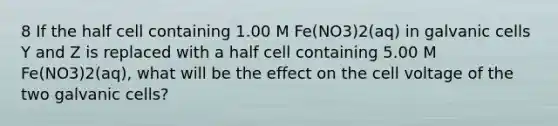 8 If the half cell containing 1.00 M Fe(NO3)2(aq) in galvanic cells Y and Z is replaced with a half cell containing 5.00 M Fe(NO3)2(aq), what will be the effect on the cell voltage of the two galvanic cells?