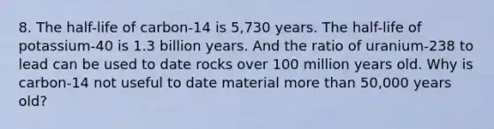 8. The half-life of carbon-14 is 5,730 years. The half-life of potassium-40 is 1.3 billion years. And the ratio of uranium-238 to lead can be used to date rocks over 100 million years old. Why is carbon-14 not useful to date material more than 50,000 years old?