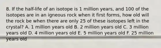 8. If the half-life of an isotope is 1 million years, and 100 of the isotopes are in an igneous rock when it first forms, how old will the rock be when there are only 25 of these isotopes left in the crystal? A. 1 million years old B. 2 million years old C. 3 million years old D. 4 million years old E. 5 million years old F. 25 million years old