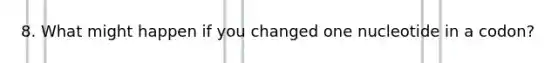 8. What might happen if you changed one nucleotide in a codon?