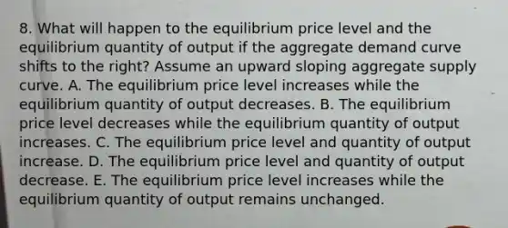 8. What will happen to the equilibrium price level and the equilibrium quantity of output if the aggregate demand curve shifts to the right? Assume an upward sloping aggregate supply curve. A. The equilibrium price level increases while the equilibrium quantity of output decreases. B. The equilibrium price level decreases while the equilibrium quantity of output increases. C. The equilibrium price level and quantity of output increase. D. The equilibrium price level and quantity of output decrease. E. The equilibrium price level increases while the equilibrium quantity of output remains unchanged.