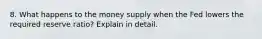 8. What happens to the money supply when the Fed lowers the required reserve ratio? Explain in detail.