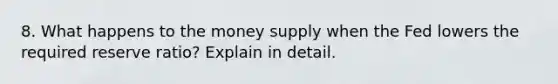 8. What happens to the money supply when the Fed lowers the required reserve ratio? Explain in detail.