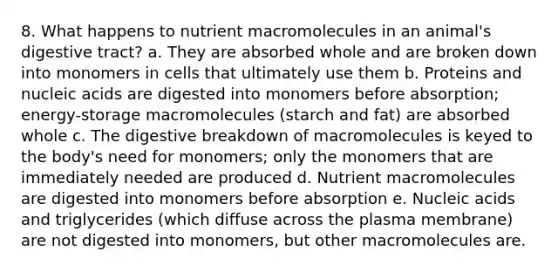 8. What happens to nutrient macromolecules in an animal's digestive tract? a. They are absorbed whole and are broken down into monomers in cells that ultimately use them b. Proteins and nucleic acids are digested into monomers before absorption; energy-storage macromolecules (starch and fat) are absorbed whole c. The digestive breakdown of macromolecules is keyed to the body's need for monomers; only the monomers that are immediately needed are produced d. Nutrient macromolecules are digested into monomers before absorption e. Nucleic acids and triglycerides (which diffuse across the plasma membrane) are not digested into monomers, but other macromolecules are.