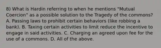 8) What is Hardin referring to when he mentions "Mutual Coercion" as a possible solution to the Tragedy of the commons? A. Passing laws to prohibit certain behaviors (like robbing a bank). B. Taxing certain activities to limit reduce the incentive to engage in said activities. C. Charging an agreed upon fee for the use of a commons. D. All of the above.