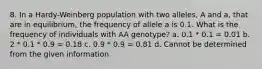 8. In a Hardy-Weinberg population with two alleles, A and a, that are in equilibrium, the frequency of allele a is 0.1. What is the frequency of individuals with AA genotype? a. 0.1 * 0.1 = 0.01 b. 2 * 0.1 * 0.9 = 0.18 c. 0.9 * 0.9 = 0.81 d. Cannot be determined from the given information