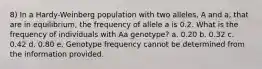 8) In a Hardy-Weinberg population with two alleles, A and a, that are in equilibrium, the frequency of allele a is 0.2. What is the frequency of individuals with Aa genotype? a. 0.20 b. 0.32 c. 0.42 d. 0.80 e. Genotype frequency cannot be determined from the information provided.