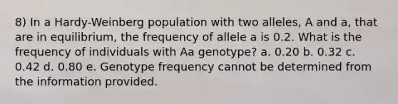 8) In a Hardy-Weinberg population with two alleles, A and a, that are in equilibrium, the frequency of allele a is 0.2. What is the frequency of individuals with Aa genotype? a. 0.20 b. 0.32 c. 0.42 d. 0.80 e. Genotype frequency cannot be determined from the information provided.