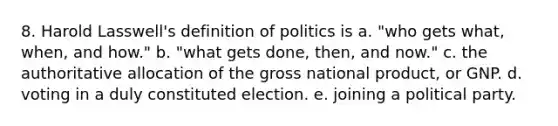 8. Harold Lasswell's definition of politics is a. "who gets what, when, and how." b. "what gets done, then, and now." c. the authoritative allocation of the gross national product, or GNP. d. voting in a duly constituted election. e. joining a political party.