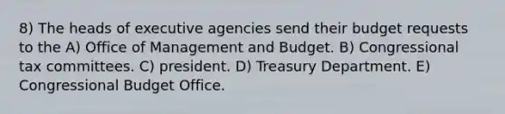 8) The heads of executive agencies send their budget requests to the A) Office of Management and Budget. B) Congressional tax committees. C) president. D) Treasury Department. E) Congressional Budget Office.