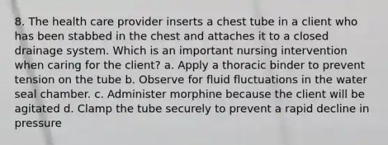 8. The health care provider inserts a chest tube in a client who has been stabbed in the chest and attaches it to a closed drainage system. Which is an important nursing intervention when caring for the client? a. Apply a thoracic binder to prevent tension on the tube b. Observe for fluid fluctuations in the water seal chamber. c. Administer morphine because the client will be agitated d. Clamp the tube securely to prevent a rapid decline in pressure