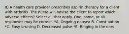 8) A health care provider prescribes aspirin therapy for a client with arthritis. The nurse will advise the client to report which adverse effects? Select all that apply. One, some, or all responses may be correct. *A. Ongoing nausea B. Constipation *C. Easy bruising D. Decreased pulse *E. Ringing in the ears