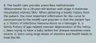 8. The health care provider prescribes methotrexate (Rheumatrex) for a 28-year-old woman with stage II moderate rheumatoid arthritis (RA). When obtaining a health history from the patient, the most important information for the nurse to communicate to the health care provider is that the patient has a. a history of infectious mononucleosis as a teenager. b. a family history of age-related macular degeneration of the retina. c. been trying to have a baby before her disease becomes more severe. d. been using large doses of vitamins and health foods to treat the RA.