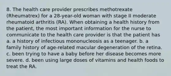 8. The health care provider prescribes methotrexate (Rheumatrex) for a 28-year-old woman with stage II moderate rheumatoid arthritis (RA). When obtaining a health history from the patient, the most important information for the nurse to communicate to the health care provider is that the patient has a. a history of infectious mononucleosis as a teenager. b. a family history of age-related macular degeneration of the retina. c. been trying to have a baby before her disease becomes more severe. d. been using large doses of vitamins and health foods to treat the RA.