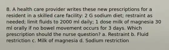 8. A health care provider writes these new prescriptions for a resident in a skilled care facility: 2 G sodium diet; restraint as needed; limit fluids to 2000 ml daily; 1 dose milk of magnesia 30 ml orally if no bowel movement occurs for 3 days. Which prescription should the nurse question? a. Restraint b. Fluid restriction c. Milk of magnesia d. Sodium restriction