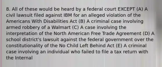 8. All of these would be heard by a federal court EXCEPT (A) A civil lawsuit filed against IBM for an alleged violation of the Americans With Disabilities Act (B) A criminal case involving armed robbery of a Walmart (C) A case involving the interpretation of the North American Free Trade Agreement (D) A school district's lawsuit against the federal government over the constitutionality of the No Child Left Behind Act (E) A criminal case involving an individual who failed to file a tax return with the Internal