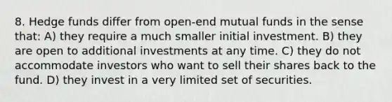 8. Hedge funds differ from open-end mutual funds in the sense that: A) they require a much smaller initial investment. B) they are open to additional investments at any time. C) they do not accommodate investors who want to sell their shares back to the fund. D) they invest in a very limited set of securities.