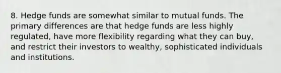 8. Hedge funds are somewhat similar to mutual funds. The primary differences are that hedge funds are less highly regulated, have more flexibility regarding what they can buy, and restrict their investors to wealthy, sophisticated individuals and institutions.