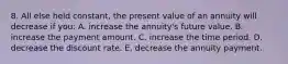 8. All else held constant, the present value of an annuity will decrease if you: A. increase the annuity's future value. B. increase the payment amount. C. increase the time period. D. decrease the discount rate. E. decrease the annuity payment.