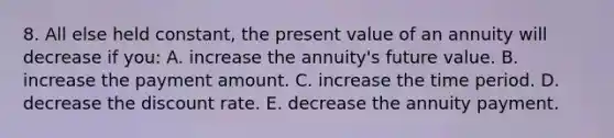 8. All else held constant, the present value of an annuity will decrease if you: A. increase the annuity's future value. B. increase the payment amount. C. increase the time period. D. decrease the discount rate. E. decrease the annuity payment.