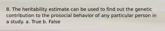 8. The heritability estimate can be used to find out the genetic contribution to the prosocial behavior of any particular person in a study. a. True b. False