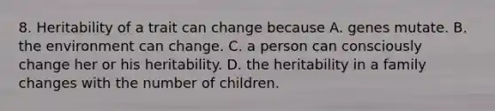 8. Heritability of a trait can change because A. genes mutate. B. the environment can change. C. a person can consciously change her or his heritability. D. the heritability in a family changes with the number of children.