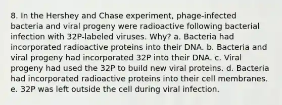 8. In the Hershey and Chase experiment, phage-infected bacteria and viral progeny were radioactive following bacterial infection with 32P-labeled viruses. Why?​ a. Bacteria had incorporated radioactive proteins into their DNA.​ b. ​Bacteria and viral progeny had incorporated 32P into their DNA. c. ​Viral progeny had used the 32P to build new viral proteins. d. ​Bacteria had incorporated radioactive proteins into their cell membranes. e. ​32P was left outside the cell during viral infection.