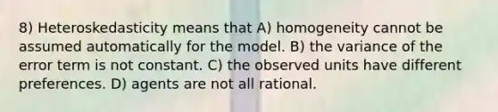 8) Heteroskedasticity means that A) homogeneity cannot be assumed automatically for the model. B) the variance of the error term is not constant. C) the observed units have different preferences. D) agents are not all rational.