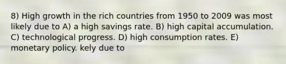 8) High growth in the rich countries from 1950 to 2009 was most likely due to A) a high savings rate. B) high capital accumulation. C) technological progress. D) high consumption rates. E) monetary policy. kely due to