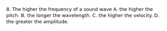 8. The higher the frequency of a sound wave A. the higher the pitch. B. the longer the wavelength. C. the higher the velocity. D. the greater the amplitude.