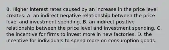 8. Higher interest rates caused by an increase in the price level creates: A. an indirect negative relationship between the price level and investment spending. B. an indirect positive relationship between the price level and investment spending. C. the incentive for firms to invest more in new factories. D. the incentive for individuals to spend more on consumption goods.