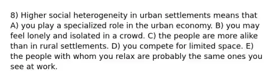 8) Higher social heterogeneity in urban settlements means that A) you play a specialized role in the urban economy. B) you may feel lonely and isolated in a crowd. C) the people are more alike than in rural settlements. D) you compete for limited space. E) the people with whom you relax are probably the same ones you see at work.