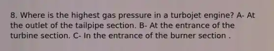 8. Where is the highest gas pressure in a turbojet engine? A- At the outlet of the tailpipe section. B- At the entrance of the turbine section. C- In the entrance of the burner section .