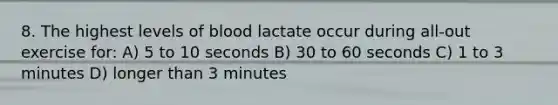 8. The highest levels of blood lactate occur during all-out exercise for: A) 5 to 10 seconds B) 30 to 60 seconds C) 1 to 3 minutes D) longer than 3 minutes