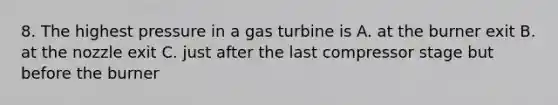 8. The highest pressure in a gas turbine is A. at the burner exit B. at the nozzle exit C. just after the last compressor stage but before the burner