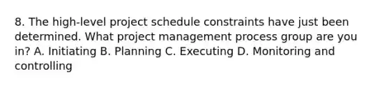 8. The high-level project schedule constraints have just been determined. What project management process group are you in? A. Initiating B. Planning C. Executing D. Monitoring and controlling