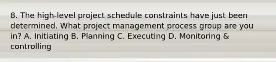 8. The high-level project schedule constraints have just been determined. What project management process group are you in? A. Initiating B. Planning C. Executing D. Monitoring & controlling